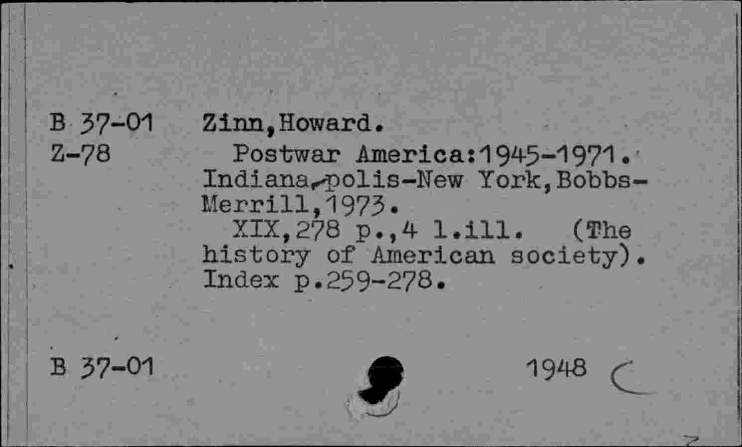 ﻿B 37-01 Z-78
Zinn,Howard.
Postwar America:1945-1971• Indiana<polis-New York,Bobbs-Merrill,1973.
XIX,278 p.,4 l.ill. (The history of American society)• Index p.259-278.
B 37-01
1948